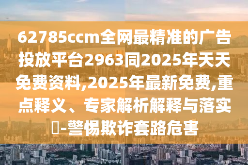 62785ccm全網(wǎng)最精準(zhǔn)的廣告投放平臺2963同2025年天天免費(fèi)資料,2025年最新免費(fèi),重點(diǎn)釋義、專家解析解釋與落實(shí)?-警惕欺詐套路危害
