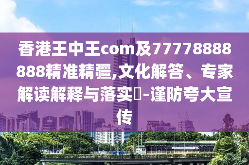 香港王中王com及77778888888精準(zhǔn)精疆,文化解答、專家解讀解釋與落實(shí)?-謹(jǐn)防夸大宣傳