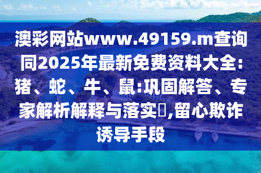 澳彩網(wǎng)站www.49159.m查詢同2025年最新免費(fèi)資料大全:豬、蛇、牛、鼠:鞏固解答、專家解析解釋與落實(shí)?,留心欺詐誘導(dǎo)手段