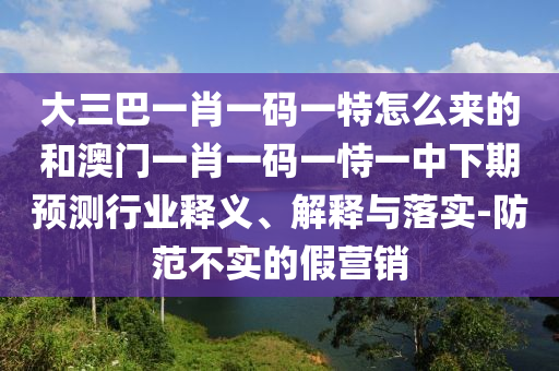 大三巴一肖一碼一特怎么來的和澳門一肖一碼一恃一中下期預(yù)測(cè)行業(yè)釋義、解釋與落實(shí)-防范不實(shí)的假營(yíng)銷