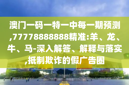 澳門一碼一特一中每一期預測,77778888888精準:羊、龍、牛、馬-深入解答、解釋與落實,抵制欺詐的假廣告圈