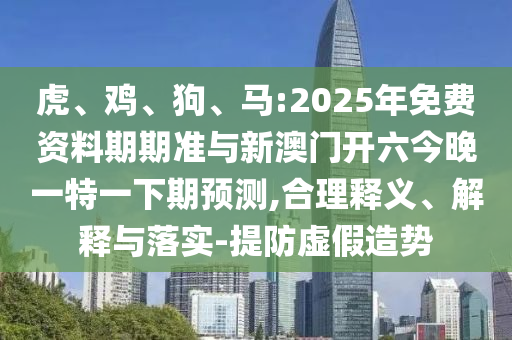 虎、雞、狗、馬:2025年免費(fèi)資料期期準(zhǔn)與新澳門(mén)開(kāi)六今晚一特一下期預(yù)測(cè),合理釋義、解釋與落實(shí)-提防虛假造勢(shì)