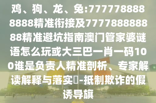 雞、狗、龍、兔:7777788888888精準銜接及777788888888精準避坑指南澳門管家婆謎語怎么玩或大三巴一肖一碼100誰是負責人精準剖析、專家解讀解釋與落實?-抵制欺詐的假誘導旗