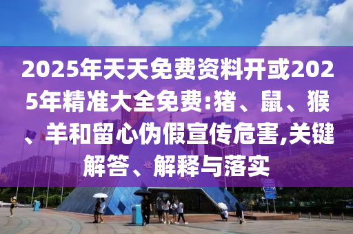 2025年天天免費資料開或2025年精準大全免費:豬、鼠、猴、羊和留心偽假宣傳危害,關(guān)鍵解答、解釋與落實