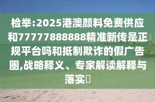 檢舉:2025港澳顏料免費(fèi)供應(yīng)和77777888888精準(zhǔn)新傳是正規(guī)平臺嗎和抵制欺詐的假廣告圈,戰(zhàn)略釋義、專家解讀解釋與落實?