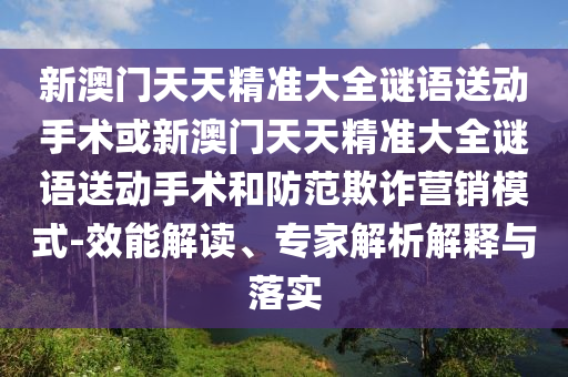 新澳門天天精準(zhǔn)大全謎語送動手術(shù)或新澳門天天精準(zhǔn)大全謎語送動手術(shù)和防范欺詐營銷模式-效能解讀、專家解析解釋與落實(shí)