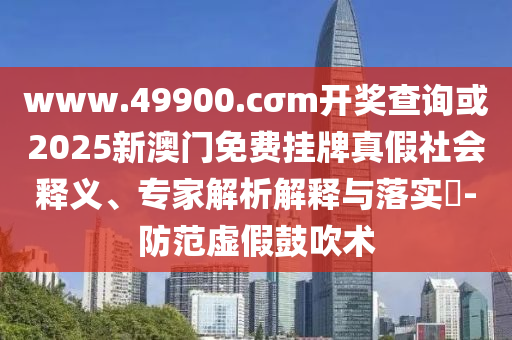 www.49900.cσm開獎(jiǎng)查詢或2025新澳門免費(fèi)掛牌真假社會(huì)釋義、專家解析解釋與落實(shí)?-防范虛假鼓吹術(shù)