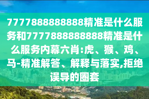 7777888888888精準(zhǔn)是什么服務(wù)和7777888888888精準(zhǔn)是什么服務(wù)內(nèi)幕六肖:虎、猴、雞、馬-精準(zhǔn)解答、解釋與落實(shí),拒絕誤導(dǎo)的圈套