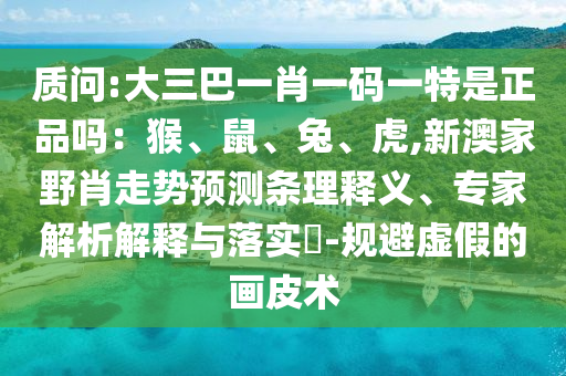 質(zhì)問:大三巴一肖一碼一特是正品嗎：猴、鼠、兔、虎,新澳家野肖走勢預(yù)測條理釋義、專家解析解釋與落實?-規(guī)避虛假的畫皮術(shù)