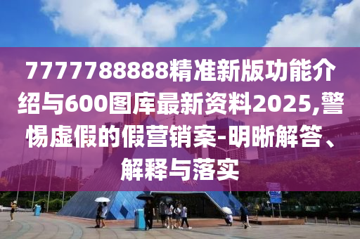 7777788888精準(zhǔn)新版功能介紹與600圖庫最新資料2025,警惕虛假的假營銷案-明晰解答、解釋與落實