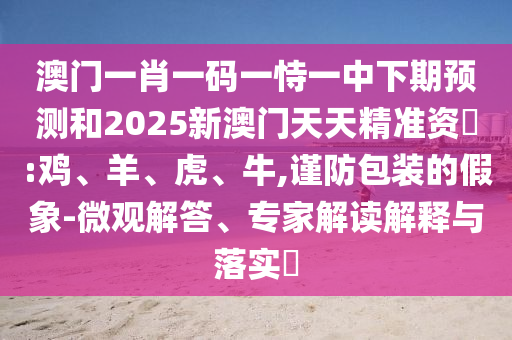 澳門一肖一碼一恃一中下期預測和2025新澳門天天精準資枓:雞、羊、虎、牛,謹防包裝的假象-微觀解答、專家解讀解釋與落實?