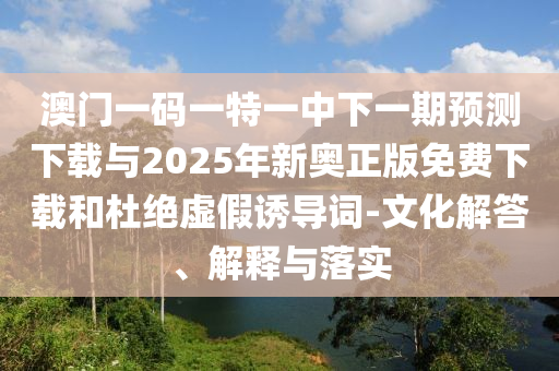 澳門一碼一特一中下一期預(yù)測下載與2025年新奧正版免費下載和杜絕虛假誘導(dǎo)詞-文化解答、解釋與落實