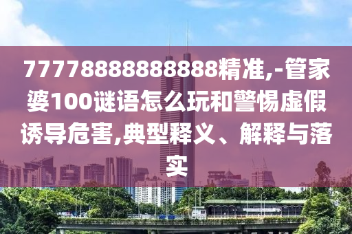 77778888888888精準(zhǔn),-管家婆100謎語怎么玩和警惕虛假誘導(dǎo)危害,典型釋義、解釋與落實