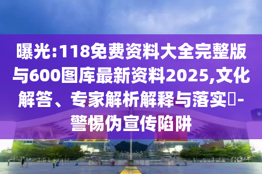 曝光:118免費資料大全完整版與600圖庫最新資料2025,文化解答、專家解析解釋與落實?-警惕偽宣傳陷阱