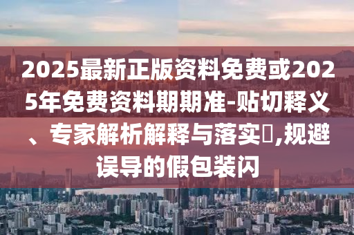 2025最新正版資料免費或2025年免費資料期期準-貼切釋義、專家解析解釋與落實?,規(guī)避誤導的假包裝閃