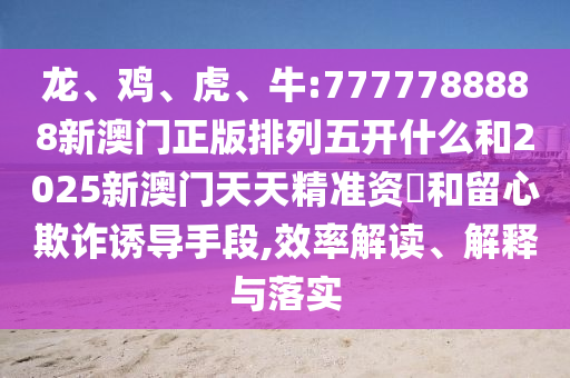 龍、雞、虎、牛:7777788888新澳門正版排列五開(kāi)什么和2025新澳門天天精準(zhǔn)資枓和留心欺詐誘導(dǎo)手段,效率解讀、解釋與落實(shí)
