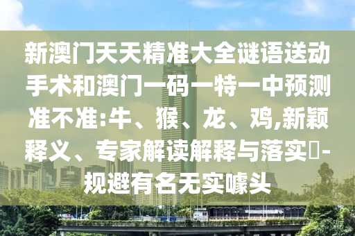 新澳門天天精準(zhǔn)大全謎語(yǔ)送動(dòng)手術(shù)和澳門一碼一特一中預(yù)測(cè)準(zhǔn)不準(zhǔn):牛、猴、龍、雞,新穎釋義、專家解讀解釋與落實(shí)?-規(guī)避有名無(wú)實(shí)噱頭