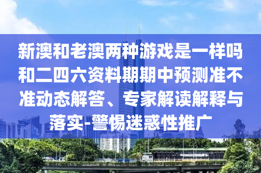 新澳和老澳兩種游戲是一樣嗎和二四六資料期期中預(yù)測(cè)準(zhǔn)不準(zhǔn)動(dòng)態(tài)解答、專家解讀解釋與落實(shí)-警惕迷惑性推廣