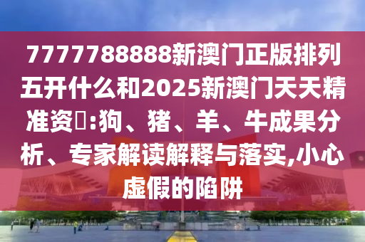 7777788888新澳門正版排列五開什么和2025新澳門天天精準(zhǔn)資枓:狗、豬、羊、牛成果分析、專家解讀解釋與落實(shí),小心虛假的陷阱