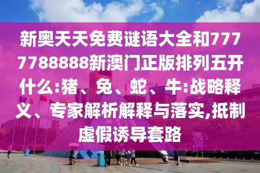 新奧天天免費(fèi)謎語大全和7777788888新澳門正版排列五開什么:豬、兔、蛇、牛:戰(zhàn)略釋義、專家解析解釋與落實(shí),抵制虛假誘導(dǎo)套路