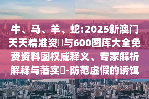 牛、馬、羊、蛇:2025新澳門天天精準(zhǔn)資枓與600圖庫大全免費資料圖權(quán)威釋義、專家解析解釋與落實?-防范虛假的誘餌