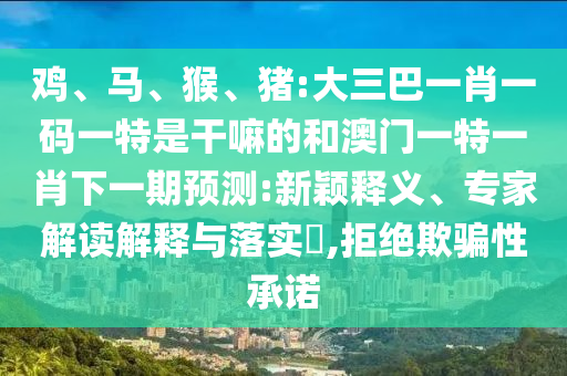 雞、馬、猴、豬:大三巴一肖一碼一特是干嘛的和澳門一特一肖下一期預(yù)測:新穎釋義、專家解讀解釋與落實?,拒絕欺騙性承諾