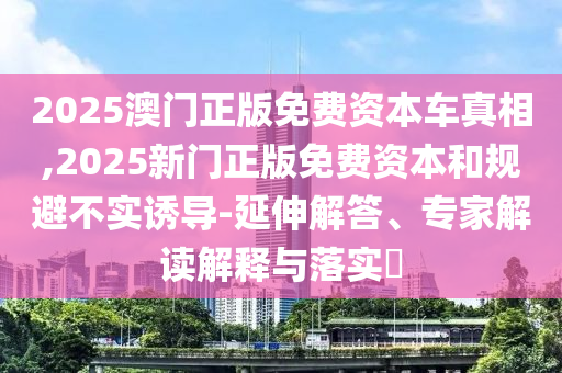 2025澳門正版免費(fèi)資本車真相,2025新門正版免費(fèi)資本和規(guī)避不實誘導(dǎo)-延伸解答、專家解讀解釋與落實?