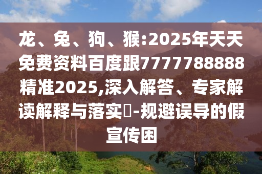 龍、兔、狗、猴:2025年天天免費資料百度跟7777788888精準2025,深入解答、專家解讀解釋與落實?-規(guī)避誤導的假宣傳困