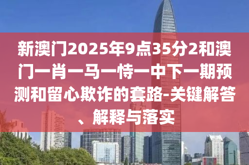 新澳門2025年9點(diǎn)35分2和澳門一肖一馬一恃一中下一期預(yù)測(cè)和留心欺詐的套路-關(guān)鍵解答、解釋與落實(shí)