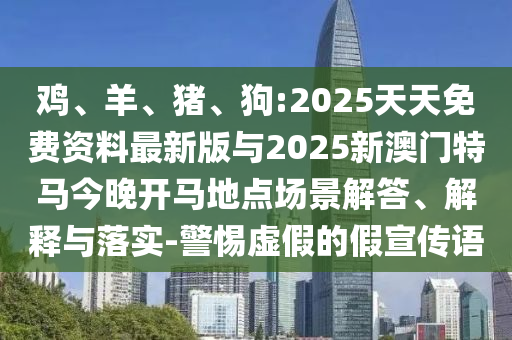 雞、羊、豬、狗:2025天天免費資料最新版與2025新澳門特馬今晚開馬地點場景解答、解釋與落實-警惕虛假的假宣傳語