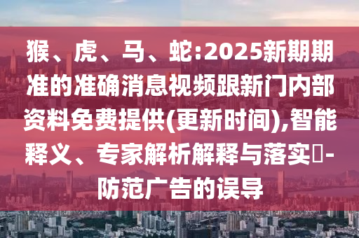 猴、虎、馬、蛇:2025新期期準的準確消息視頻跟新門內(nèi)部資料免費提供(更新時間),智能釋義、專家解析解釋與落實?-防范廣告的誤導