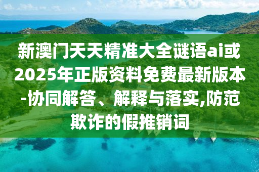 新澳門天天精準大全謎語ai或2025年正版資料免費最新版本-協(xié)同解答、解釋與落實,防范欺詐的假推銷詞