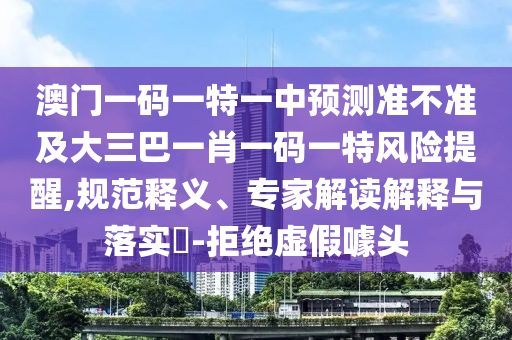 澳門一碼一特一中預(yù)測準(zhǔn)不準(zhǔn)及大三巴一肖一碼一特風(fēng)險(xiǎn)提醒,規(guī)范釋義、專家解讀解釋與落實(shí)?-拒絕虛假噱頭