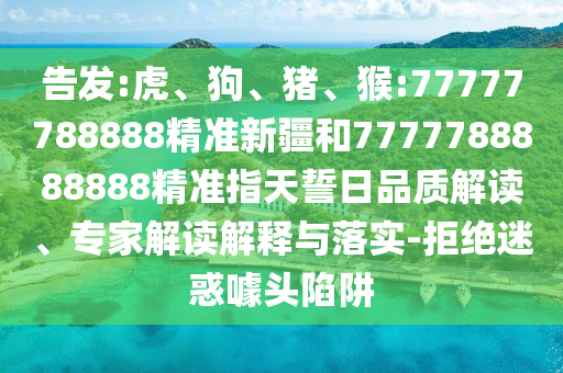 告發(fā):虎、狗、豬、猴:77777788888精準(zhǔn)新疆和7777788888888精準(zhǔn)指天誓日品質(zhì)解讀、專家解讀解釋與落實(shí)-拒絕迷惑噱頭陷阱