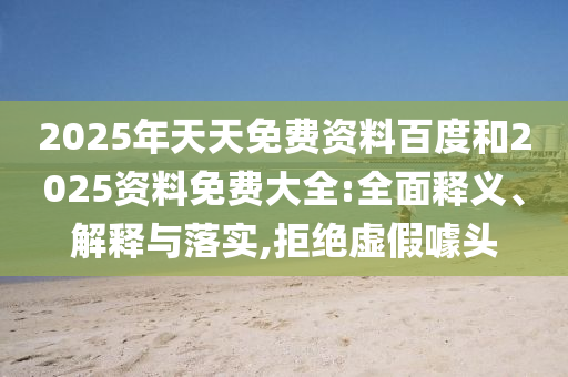 2025年天天免費(fèi)資料百度和2025資料免費(fèi)大全:全面釋義、解釋與落實(shí),拒絕虛假噱頭