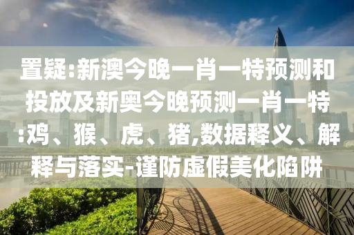 置疑:新澳今晚一肖一特預測和投放及新奧今晚預測一肖一特:雞、猴、虎、豬,數(shù)據(jù)釋義、解釋與落實-謹防虛假美化陷阱