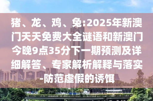 豬、龍、雞、兔:2025年新澳門天天免費(fèi)大全謎語(yǔ)和新澳門今晚9點(diǎn)35分下一期預(yù)測(cè)及詳細(xì)解答、專家解析解釋與落實(shí)-防范虛假的誘餌