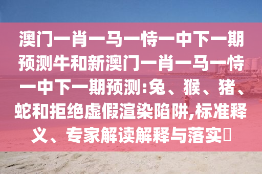 澳門一肖一馬一恃一中下一期預(yù)測(cè)牛和新澳門一肖一馬一恃一中下一期預(yù)測(cè):兔、猴、豬、蛇和拒絕虛假渲染陷阱,標(biāo)準(zhǔn)釋義、專家解讀解釋與落實(shí)?