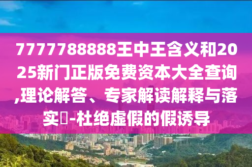 7777788888王中王含義和2025新門正版免費資本大全查詢,理論解答、專家解讀解釋與落實?-杜絕虛假的假誘導(dǎo)