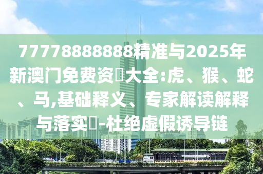 77778888888精準與2025年新澳門免費資枓大全:虎、猴、蛇、馬,基礎(chǔ)釋義、專家解讀解釋與落實?-杜絕虛假誘導(dǎo)鏈