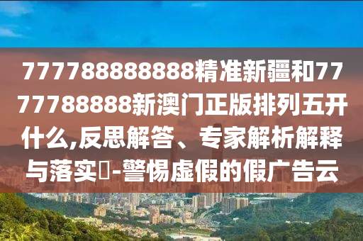 777788888888精準新疆和7777788888新澳門正版排列五開什么,反思解答、專家解析解釋與落實?-警惕虛假的假廣告云