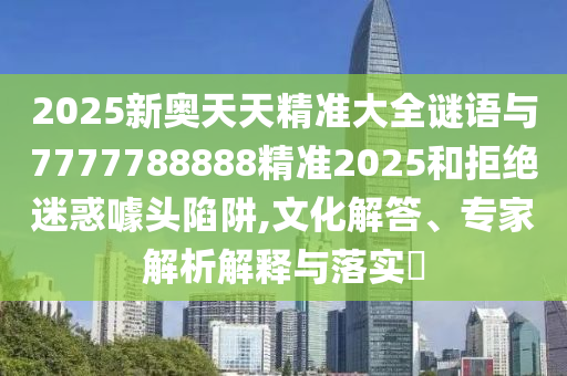 2025新奧天天精準(zhǔn)大全謎語與7777788888精準(zhǔn)2025和拒絕迷惑噱頭陷阱,文化解答、專家解析解釋與落實(shí)?
