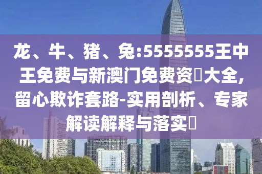 龍、牛、豬、兔:5555555王中王免費(fèi)與新澳門(mén)免費(fèi)資枓大全,留心欺詐套路-實(shí)用剖析、專家解讀解釋與落實(shí)?