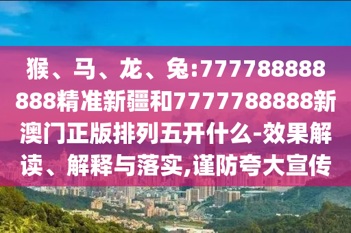 猴、馬、龍、兔:777788888888精準新疆和7777788888新澳門正版排列五開什么-效果解讀、解釋與落實,謹防夸大宣傳