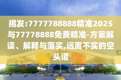揭發(fā):7777788888精準(zhǔn)2025與77778888免費(fèi)精準(zhǔn)-方案解讀、解釋與落實(shí),遠(yuǎn)離不實(shí)的空頭諾