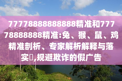 77778888888888精準和77778888888精準:兔、猴、鼠、雞精準剖析、專家解析解釋與落實?,規(guī)避欺詐的假廣告