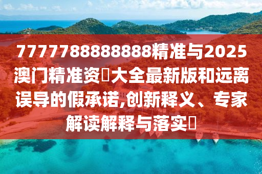 7777788888888精準(zhǔn)與2025澳門精準(zhǔn)資枓大全最新版和遠(yuǎn)離誤導(dǎo)的假承諾,創(chuàng)新釋義、專家解讀解釋與落實(shí)?
