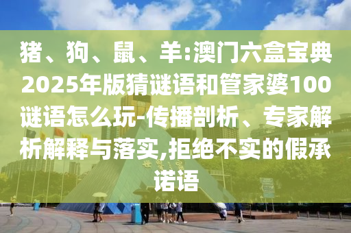 豬、狗、鼠、羊:澳門六盒寶典2025年版猜謎語和管家婆100謎語怎么玩-傳播剖析、專家解析解釋與落實,拒絕不實的假承諾語