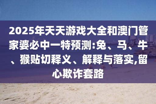 2025年天天游戲大全和澳門管家婆必中一特預(yù)測(cè):兔、馬、牛、猴貼切釋義、解釋與落實(shí),留心欺詐套路