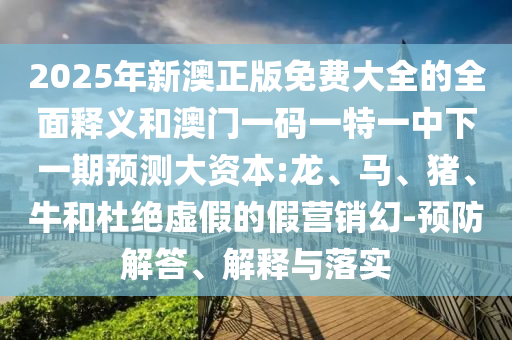 2025年新澳正版免費大全的全面釋義和澳門一碼一特一中下一期預測大資本:龍、馬、豬、牛和杜絕虛假的假營銷幻-預防解答、解釋與落實